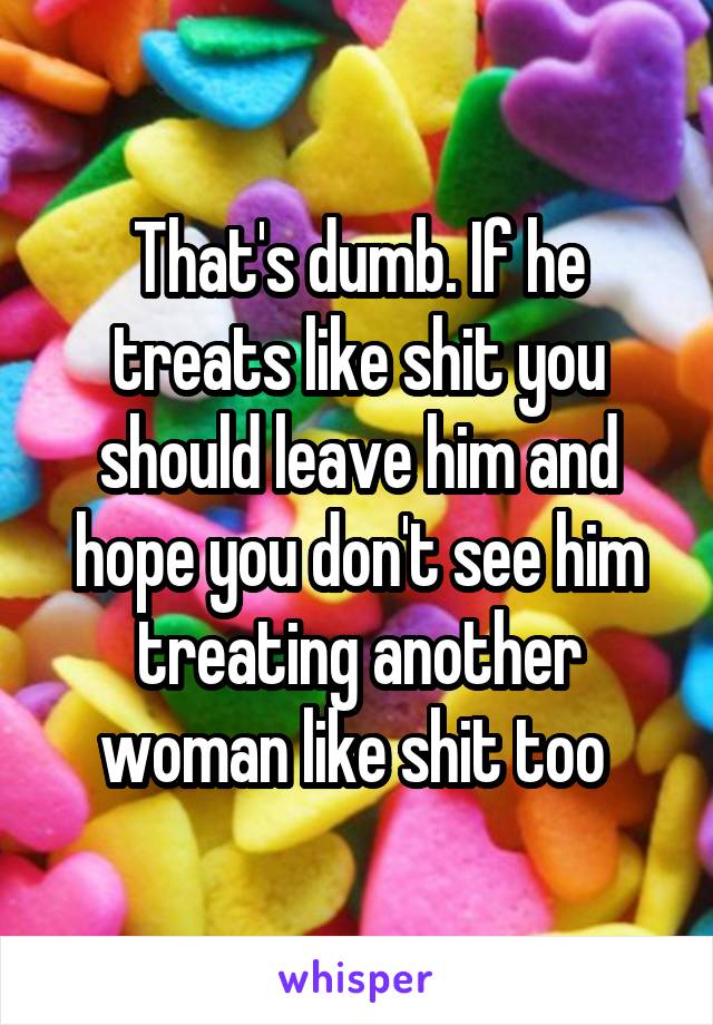 That's dumb. If he treats like shit you should leave him and hope you don't see him treating another woman like shit too 