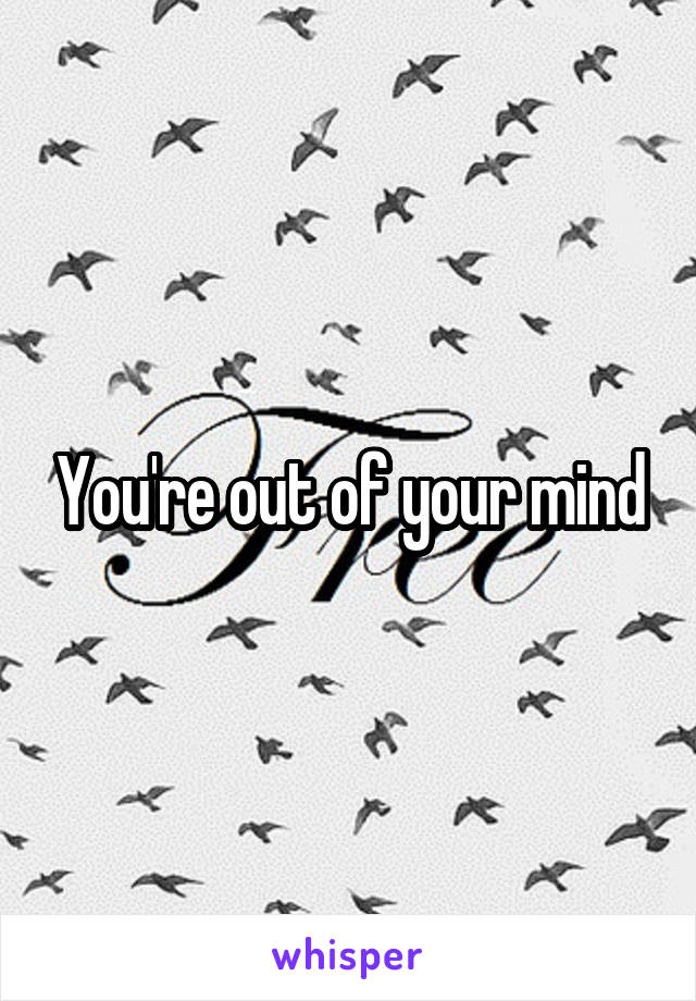 You're out of your mind