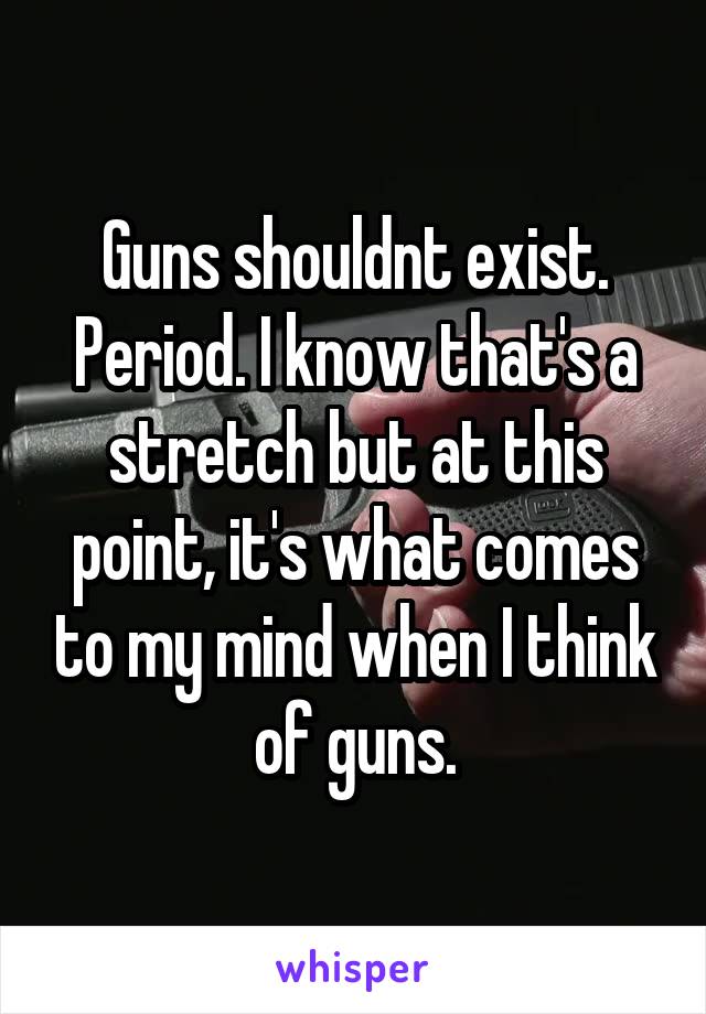 Guns shouldnt exist. Period. I know that's a stretch but at this point, it's what comes to my mind when I think of guns.