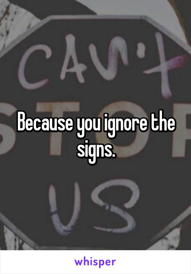 Because you ignore the signs.