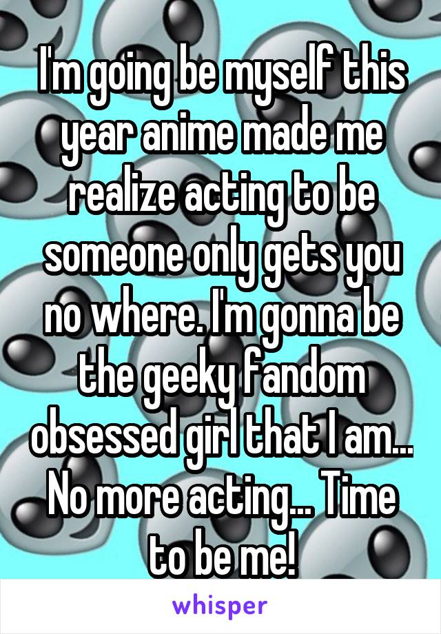 I'm going be myself this year anime made me realize acting to be someone only gets you no where. I'm gonna be the geeky fandom obsessed girl that I am... No more acting... Time to be me!