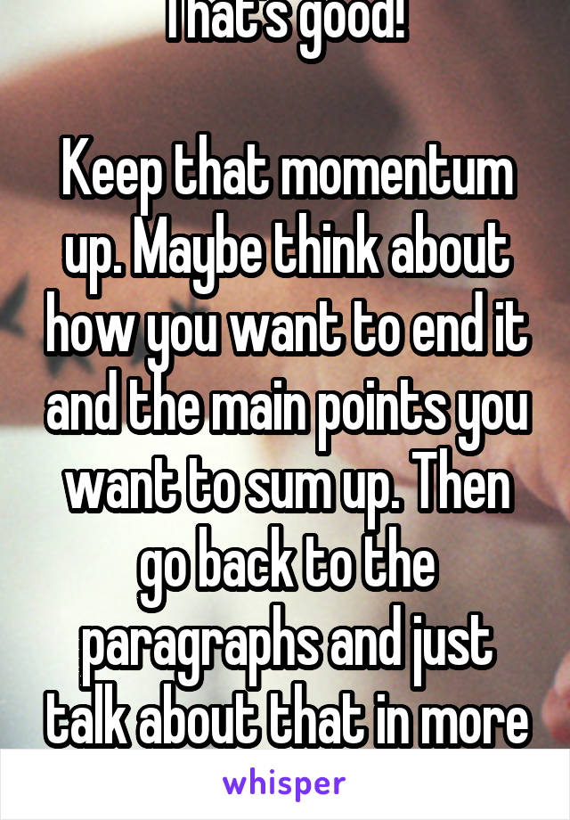 That's good! 

Keep that momentum up. Maybe think about how you want to end it and the main points you want to sum up. Then go back to the paragraphs and just talk about that in more detail 