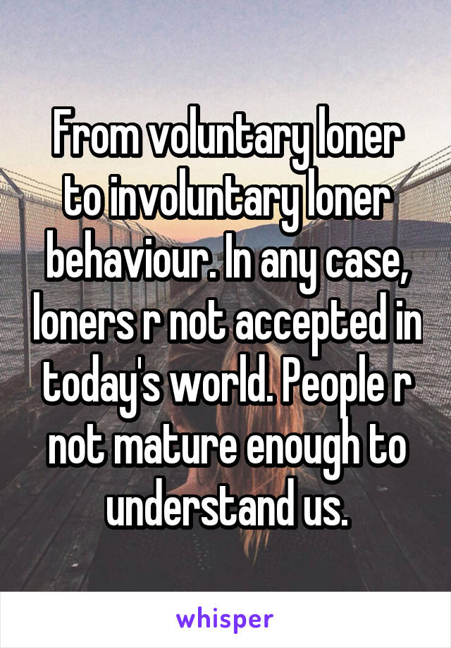 From voluntary loner to involuntary loner behaviour. In any case, loners r not accepted in today's world. People r not mature enough to understand us.