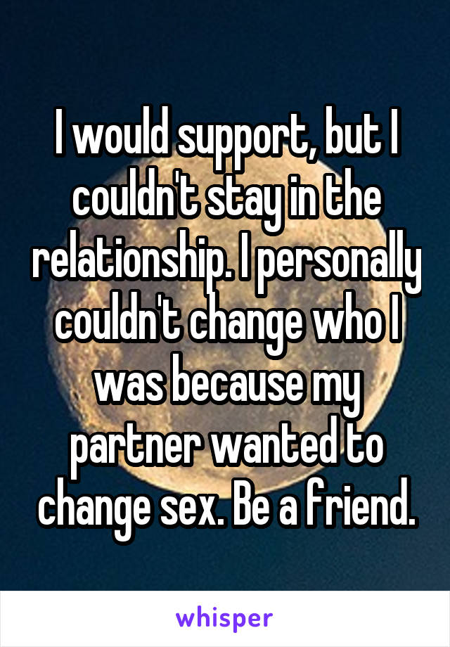 I would support, but I couldn't stay in the relationship. I personally couldn't change who I was because my partner wanted to change sex. Be a friend.