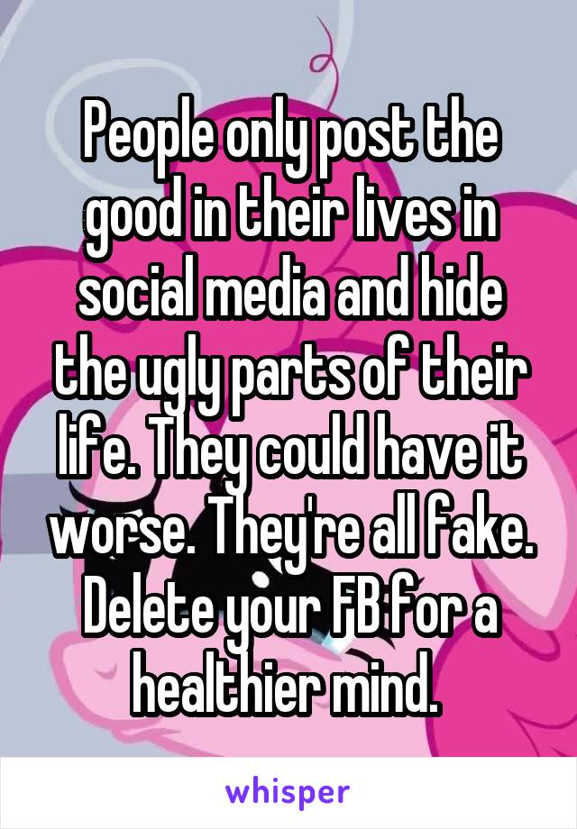 People only post the good in their lives in social media and hide the ugly parts of their life. They could have it worse. They're all fake. Delete your FB for a healthier mind. 