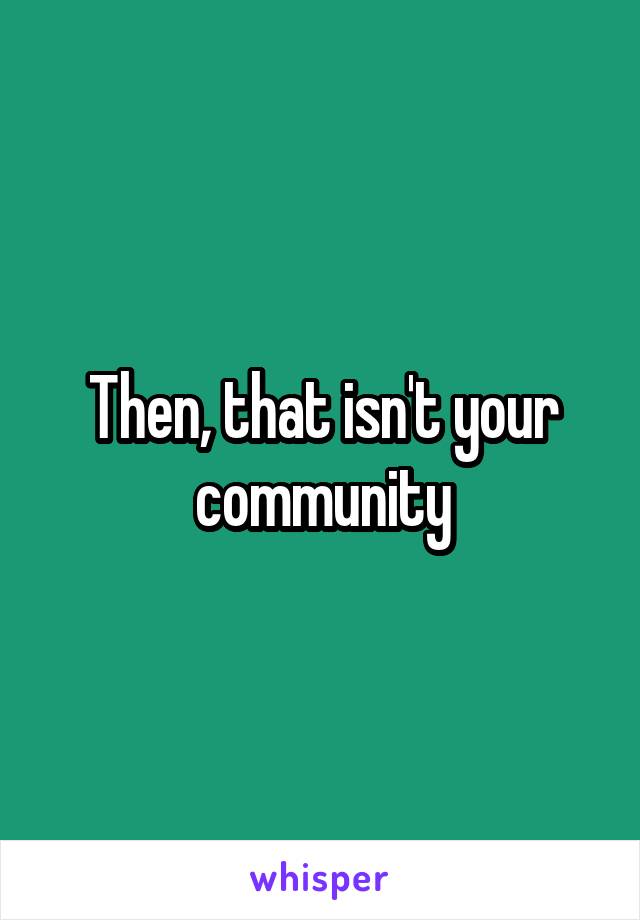 Then, that isn't your community