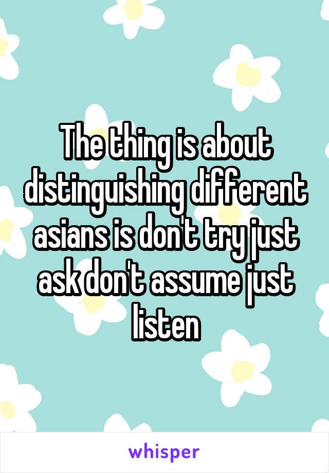 The thing is about distinguishing different asians is don't try just ask don't assume just listen