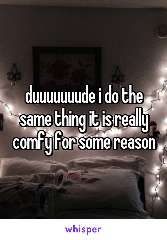 duuuuuuude i do the same thing it is really comfy for some reason