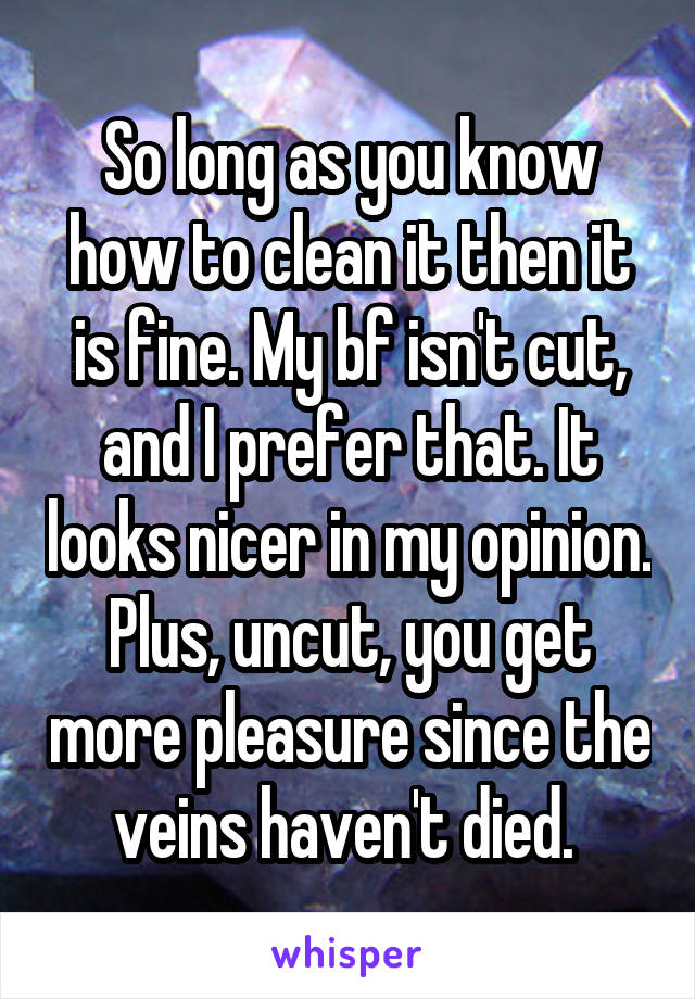 So long as you know how to clean it then it is fine. My bf isn't cut, and I prefer that. It looks nicer in my opinion. Plus, uncut, you get more pleasure since the veins haven't died. 