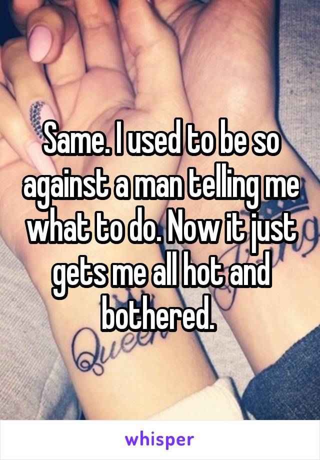 Same. I used to be so against a man telling me what to do. Now it just gets me all hot and bothered. 
