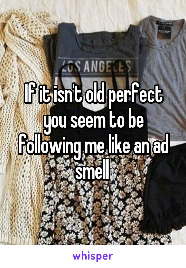 If it isn't old perfect you seem to be following me like an ad smell 