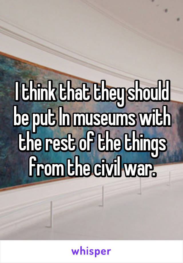 I think that they should be put In museums with the rest of the things from the civil war.