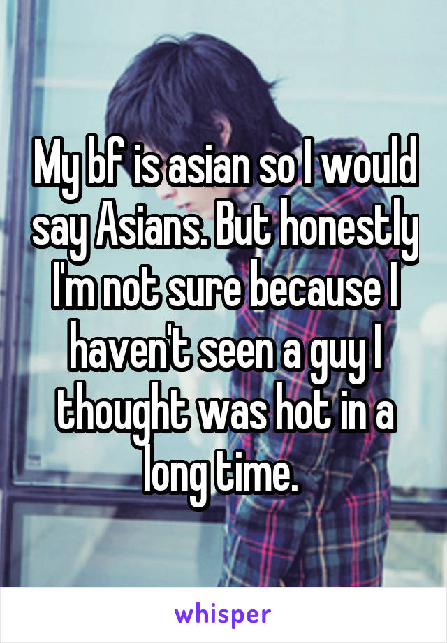 My bf is asian so I would say Asians. But honestly I'm not sure because I haven't seen a guy I thought was hot in a long time. 