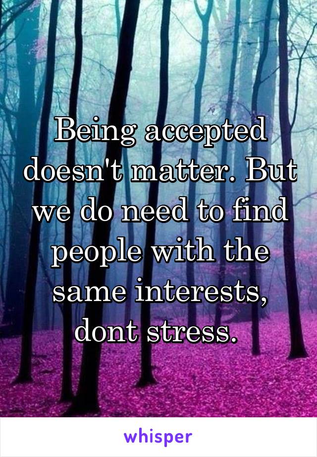 Being accepted doesn't matter. But we do need to find people with the same interests, dont stress. 