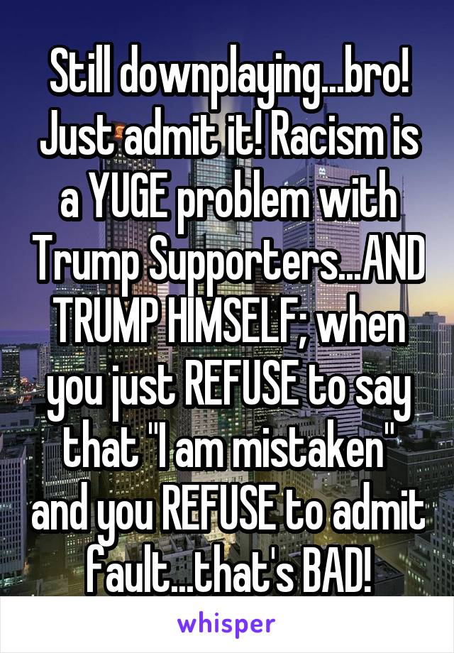 Still downplaying...bro! Just admit it! Racism is a YUGE problem with Trump Supporters...AND TRUMP HIMSELF; when you just REFUSE to say that "I am mistaken" and you REFUSE to admit fault...that's BAD!