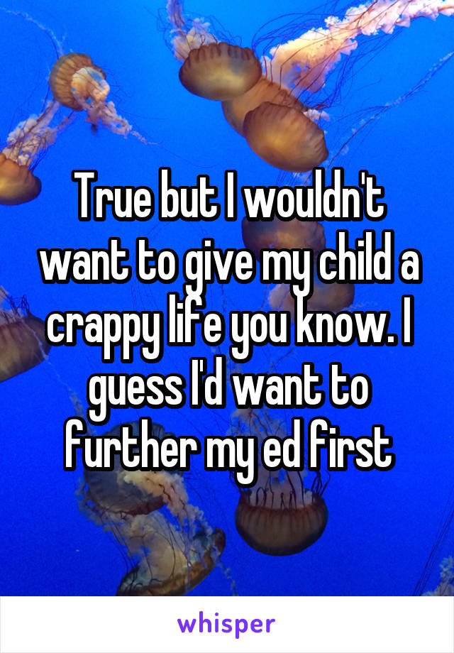 True but I wouldn't want to give my child a crappy life you know. I guess I'd want to further my ed first
