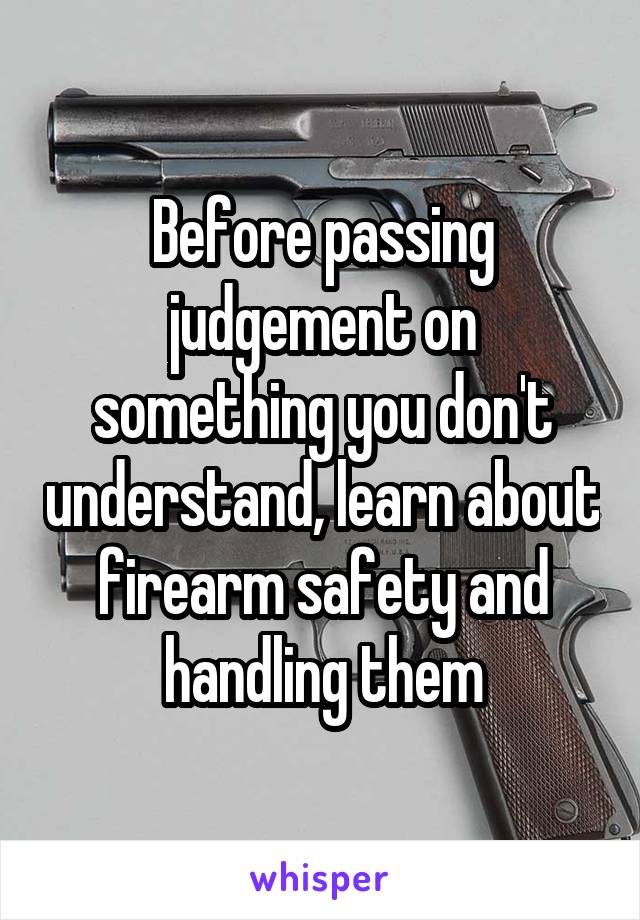 Before passing judgement on something you don't understand, learn about firearm safety and handling them