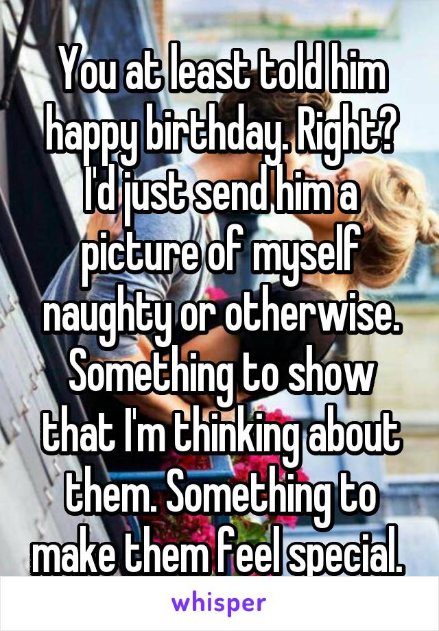 You at least told him happy birthday. Right?
I'd just send him a picture of myself naughty or otherwise. Something to show that I'm thinking about them. Something to make them feel special. 