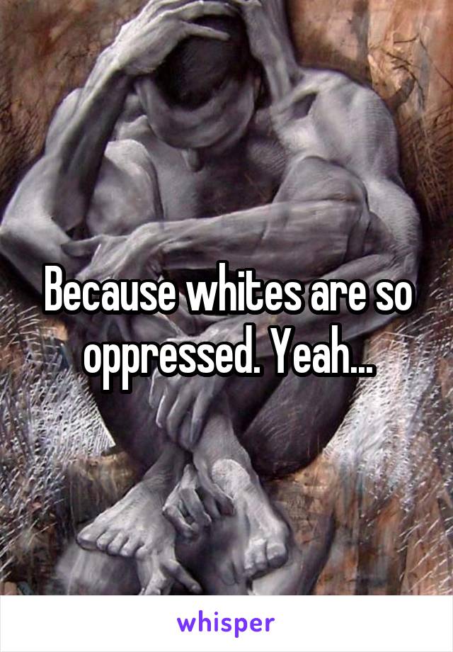 Because whites are so oppressed. Yeah...