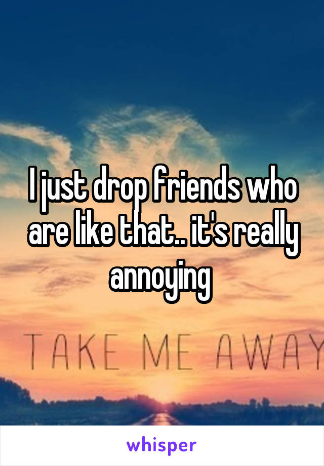 I just drop friends who are like that.. it's really annoying 