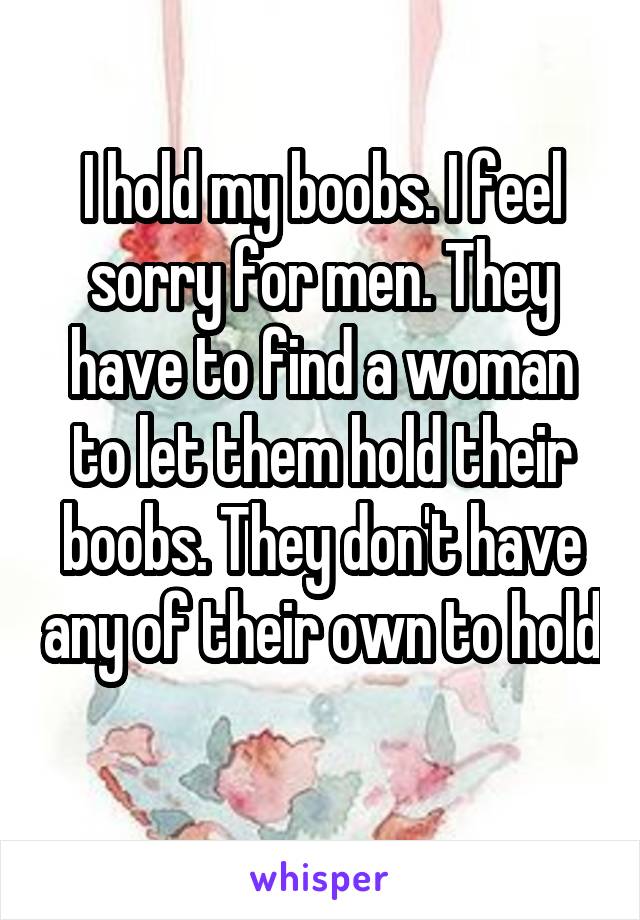 I hold my boobs. I feel sorry for men. They have to find a woman to let them hold their boobs. They don't have any of their own to hold 