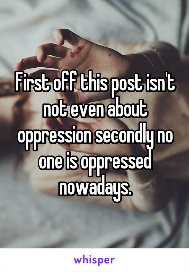 First off this post isn't not even about oppression secondly no one is oppressed nowadays.