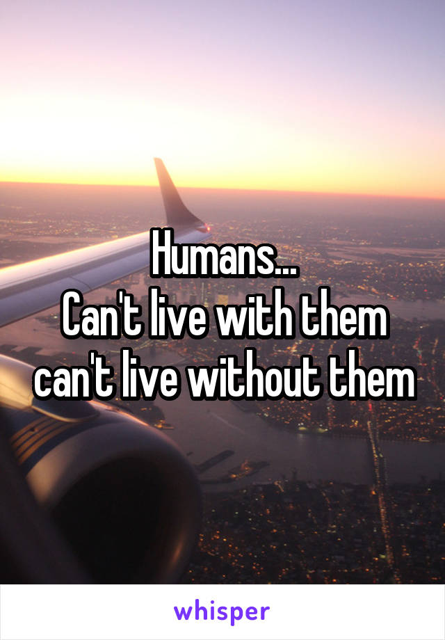 Humans...
Can't live with them can't live without them