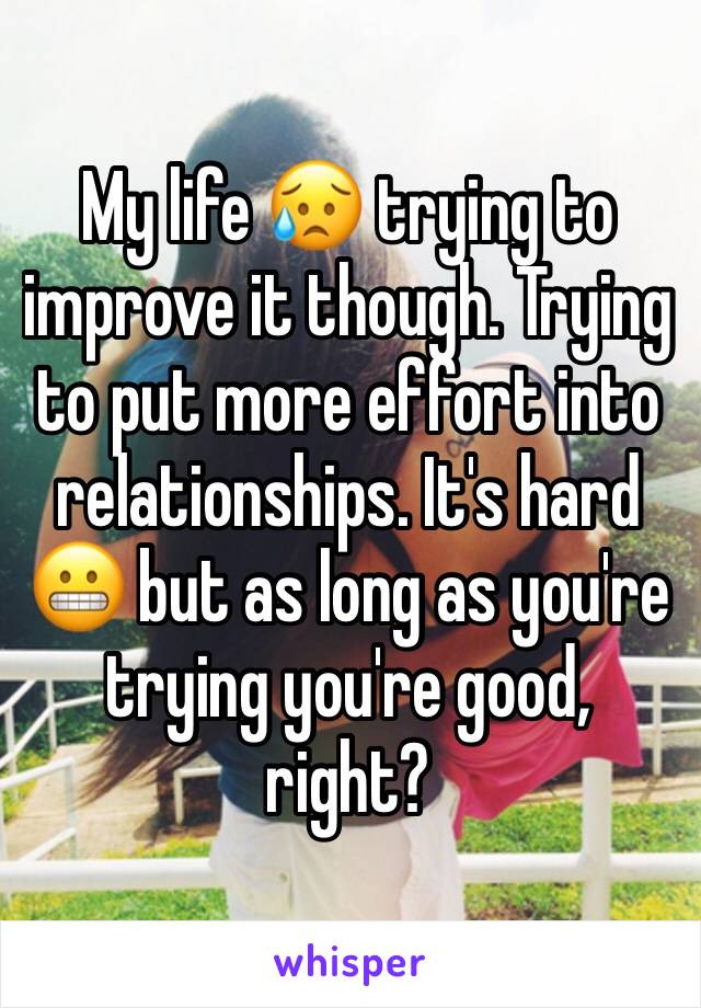 My life 😥 trying to improve it though. Trying to put more effort into relationships. It's hard 😬 but as long as you're trying you're good, right?