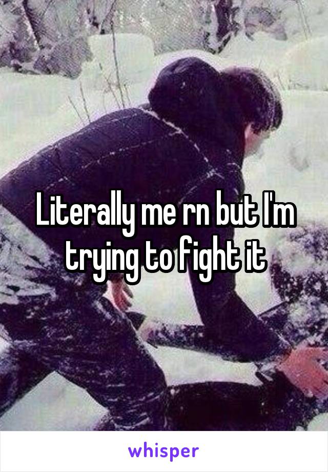 Literally me rn but I'm trying to fight it