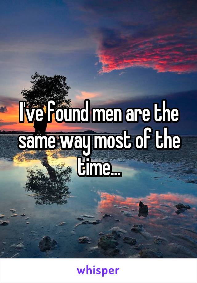 I've found men are the same way most of the time...
