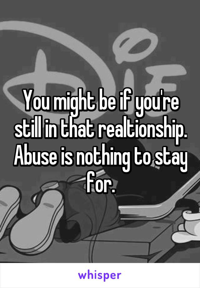 You might be if you're still in that realtionship. Abuse is nothing to stay for.