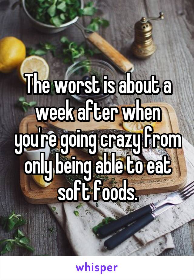 The worst is about a week after when you're going crazy from only being able to eat soft foods.