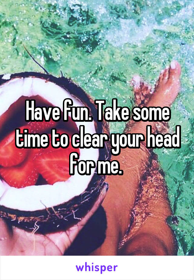 Have fun. Take some time to clear your head for me. 