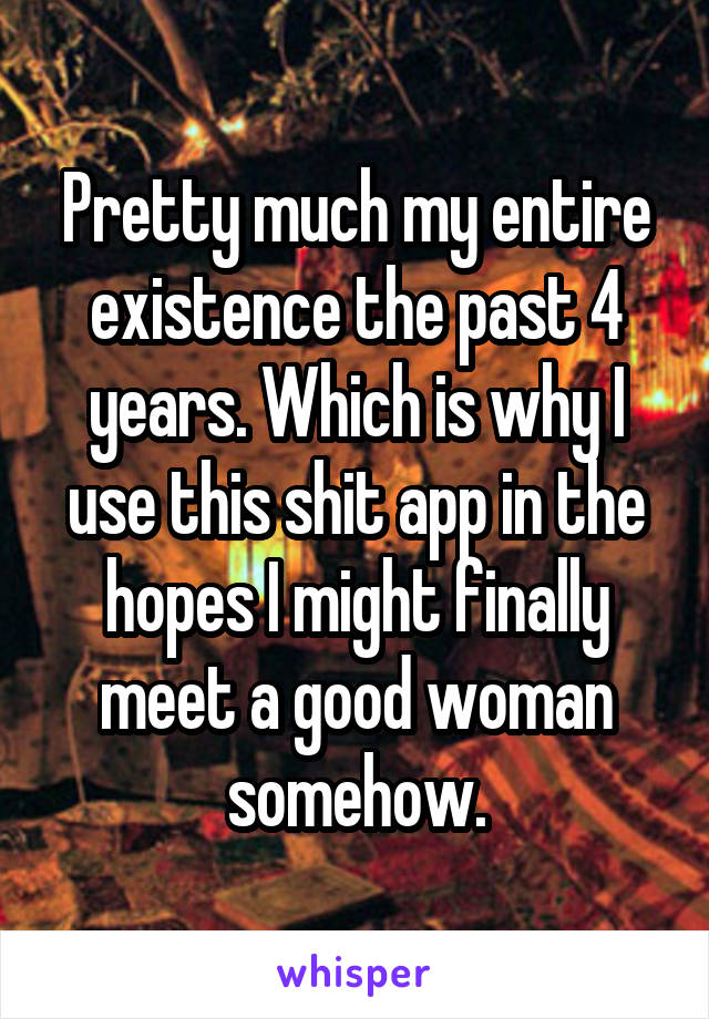 Pretty much my entire existence the past 4 years. Which is why I use this shit app in the hopes I might finally meet a good woman somehow.