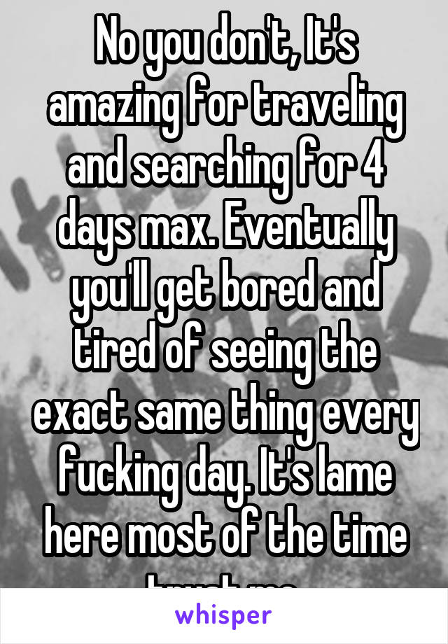No you don't, It's amazing for traveling and searching for 4 days max. Eventually you'll get bored and tired of seeing the exact same thing every fucking day. It's lame here most of the time trust me.