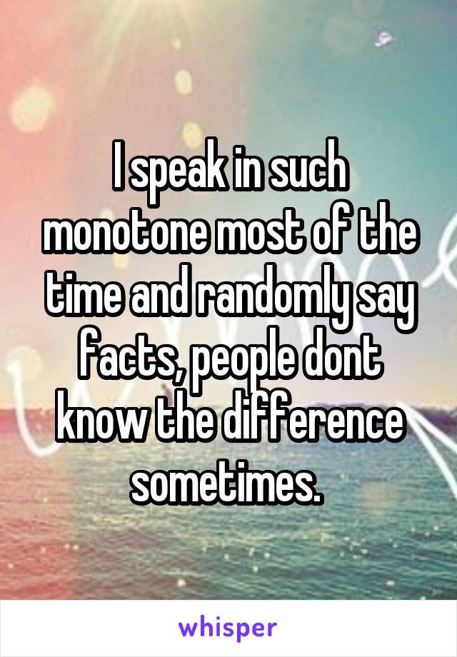 I speak in such monotone most of the time and randomly say facts, people dont know the difference sometimes. 