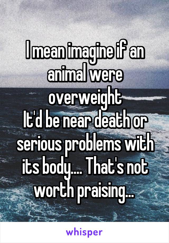 I mean imagine if an animal were overweight
It'd be near death or serious problems with its body.... That's not worth praising... 