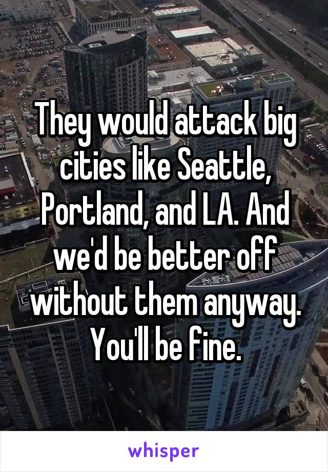 They would attack big cities like Seattle, Portland, and LA. And we'd be better off without them anyway. You'll be fine.
