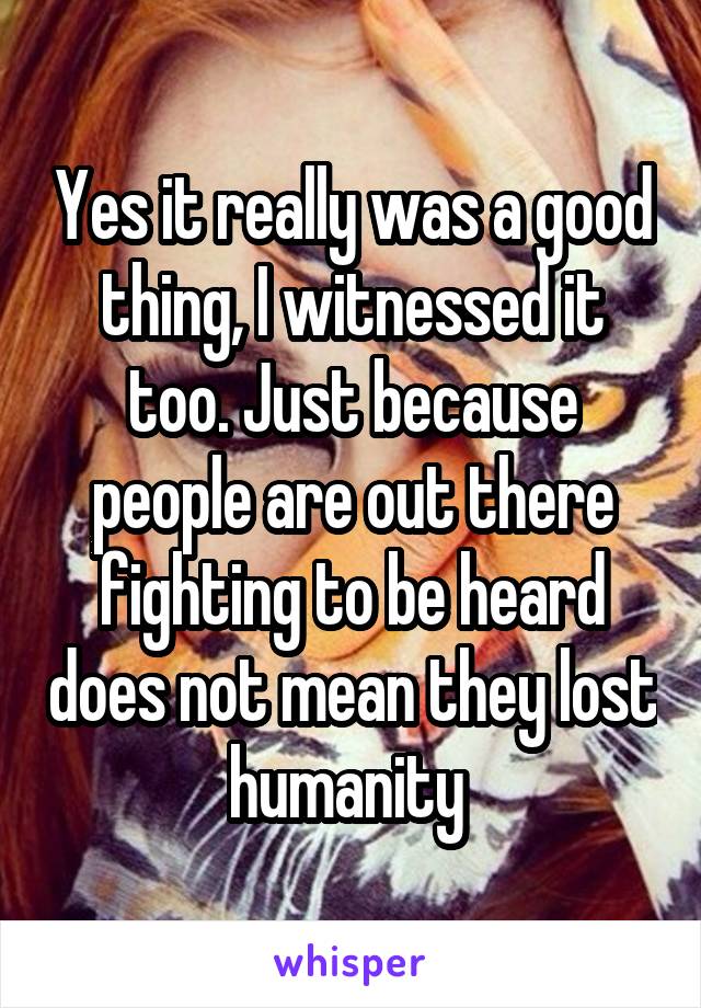 Yes it really was a good thing, I witnessed it too. Just because people are out there fighting to be heard does not mean they lost humanity 