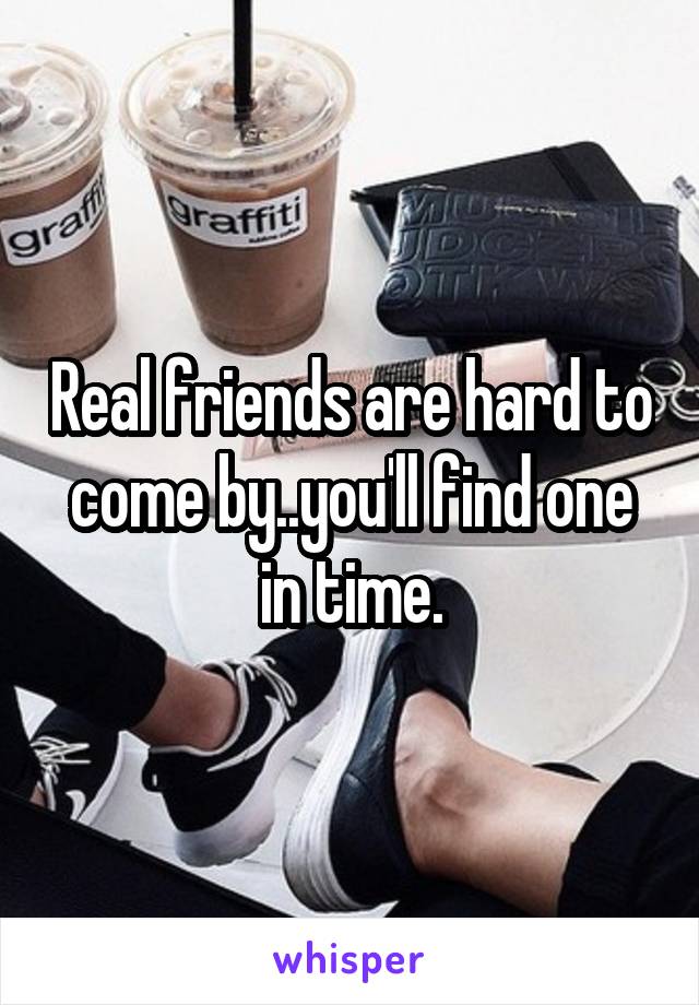 Real friends are hard to come by..you'll find one in time.