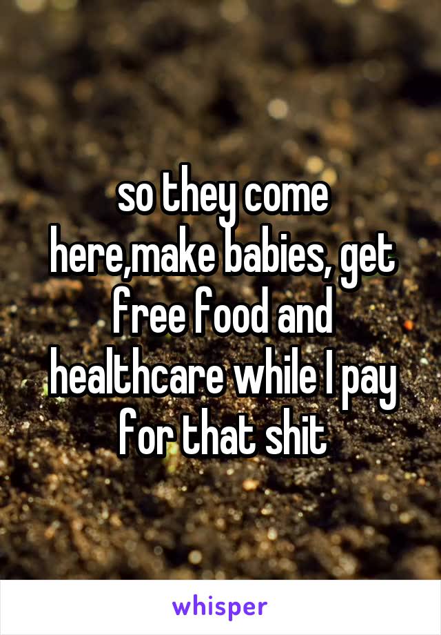 so they come here,make babies, get free food and healthcare while I pay for that shit