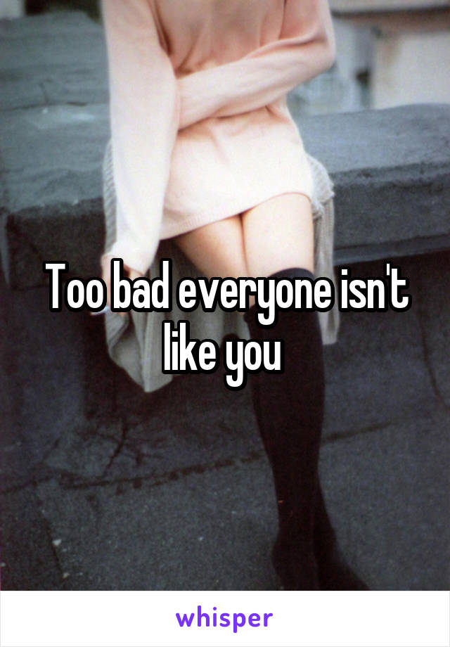 Too bad everyone isn't like you 