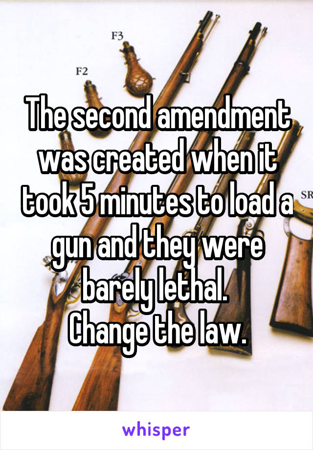 The second amendment was created when it took 5 minutes to load a gun and they were barely lethal. 
Change the law.