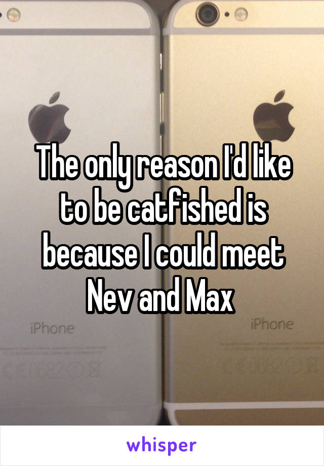 The only reason I'd like to be catfished is because I could meet Nev and Max 