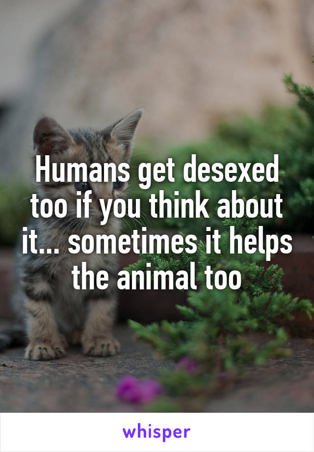 Humans get desexed too if you think about it... sometimes it helps the animal too