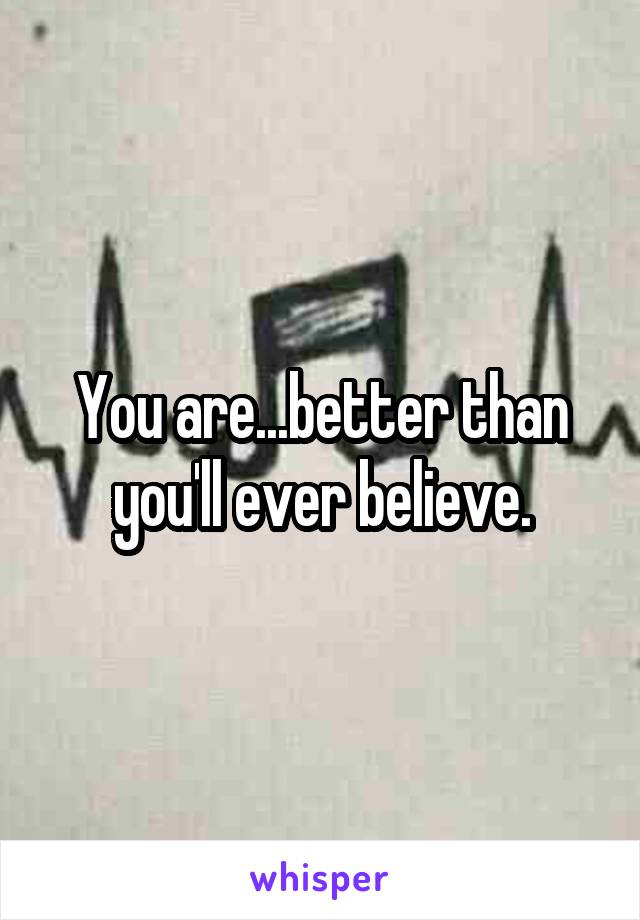 You are...better than you'll ever believe.