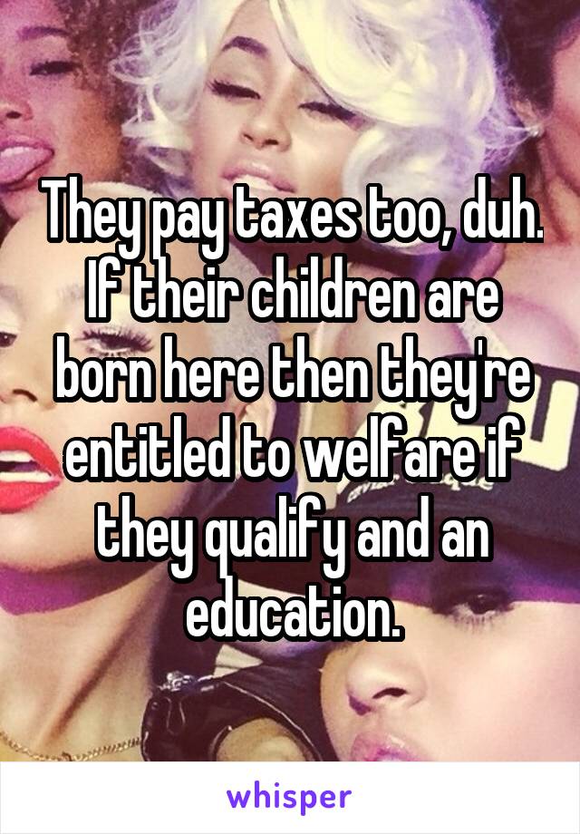 They pay taxes too, duh. If their children are born here then they're entitled to welfare if they qualify and an education.