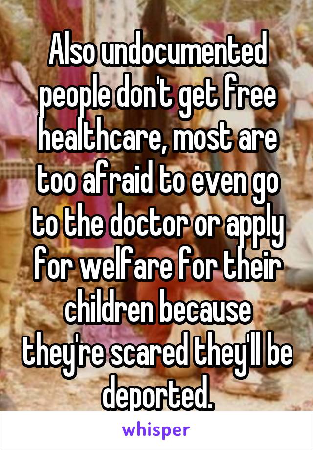 Also undocumented people don't get free healthcare, most are too afraid to even go to the doctor or apply for welfare for their children because they're scared they'll be deported.