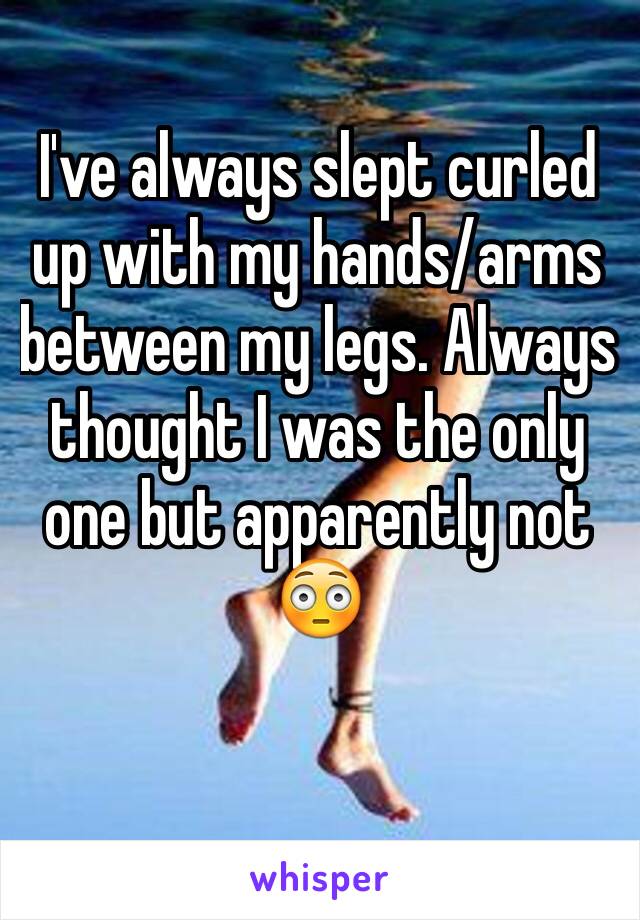 I've always slept curled up with my hands/arms between my legs. Always thought I was the only one but apparently not 😳