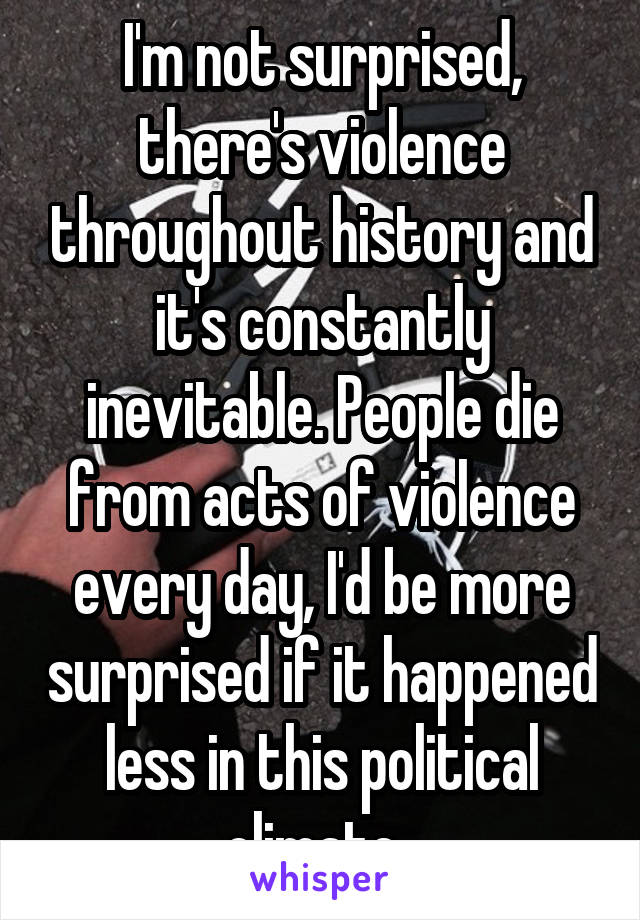 I'm not surprised, there's violence throughout history and it's constantly inevitable. People die from acts of violence every day, I'd be more surprised if it happened less in this political climate. 